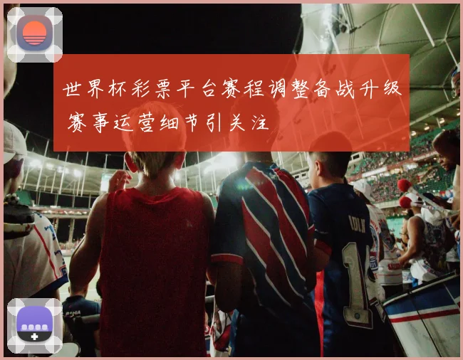 世界杯彩票平台赛程调整备战升级 赛事运营细节引关注