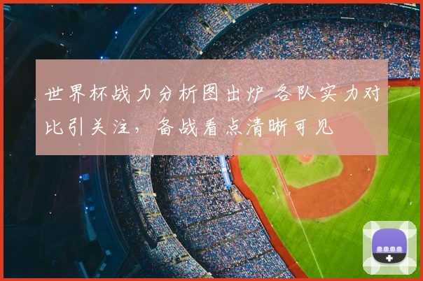 世界杯战力分析图出炉 各队实力对比引关注，备战看点清晰可见