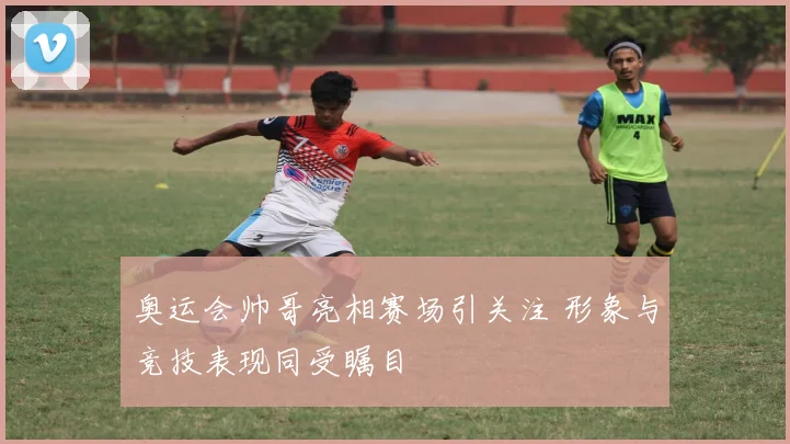 奥运会帅哥亮相赛场引关注 形象与竞技表现同受瞩目