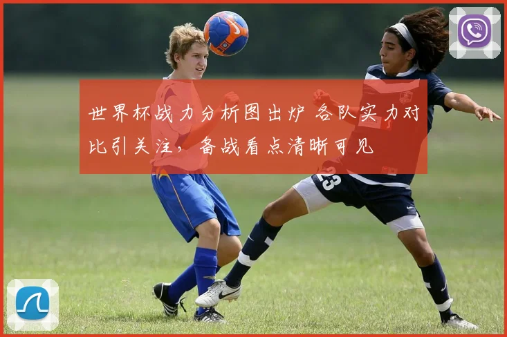 世界杯战力分析图出炉 各队实力对比引关注，备战看点清晰可见
