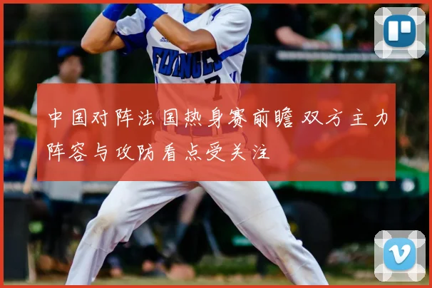中国对阵法国热身赛前瞻 双方主力阵容与攻防看点受关注