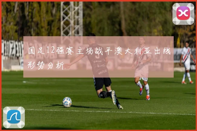 国足12强赛主场战平澳大利亚出线形势分析