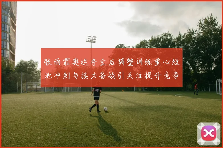 张雨霏奥运夺金后调整训练重心短池冲刺与接力备战引关注提升竞争力