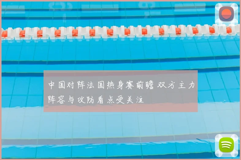 中国对阵法国热身赛前瞻 双方主力阵容与攻防看点受关注