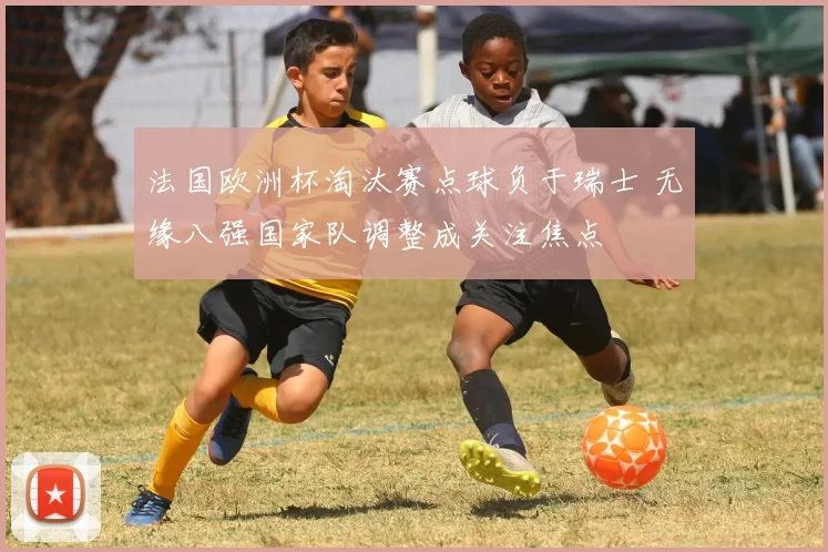 法国欧洲杯淘汰赛点球负于瑞士 无缘八强国家队调整成关注焦点