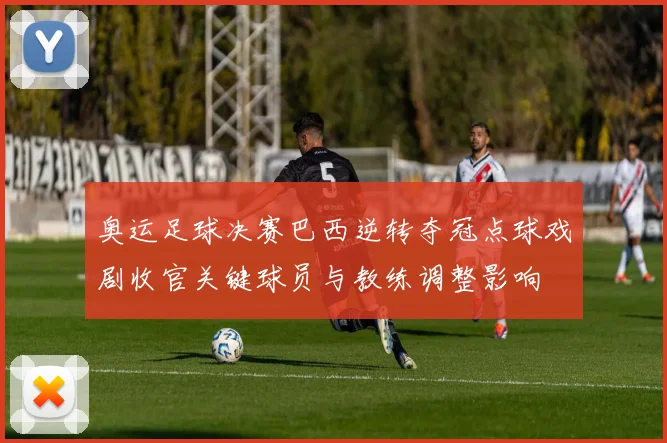 奥运足球决赛巴西逆转夺冠点球戏剧收官关键球员与教练调整影响