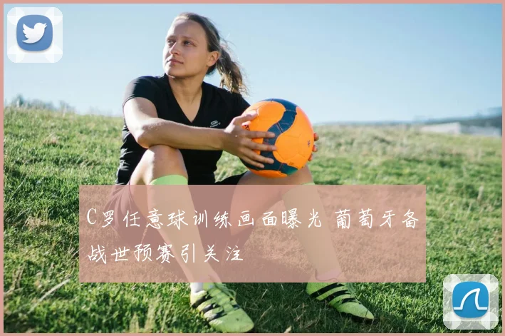 C罗任意球训练画面曝光 葡萄牙备战世预赛引关注