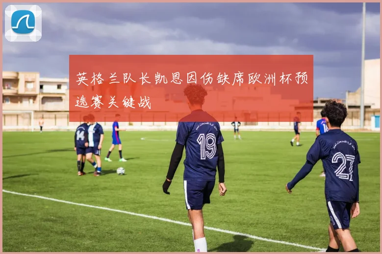 英格兰队长凯恩因伤缺席欧洲杯预选赛关键战