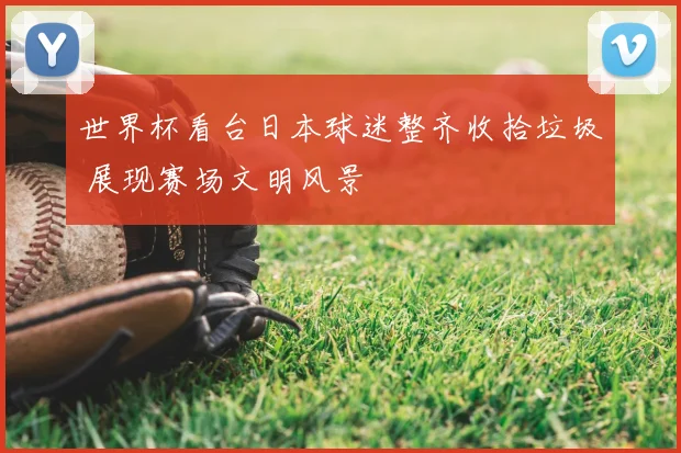 世界杯看台日本球迷整齐收拾垃圾 展现赛场文明风景