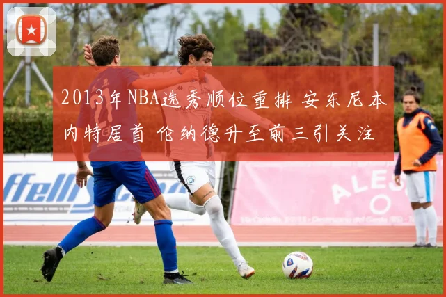 2013年NBA选秀顺位重排 安东尼本内特居首 伦纳德升至前三引关注