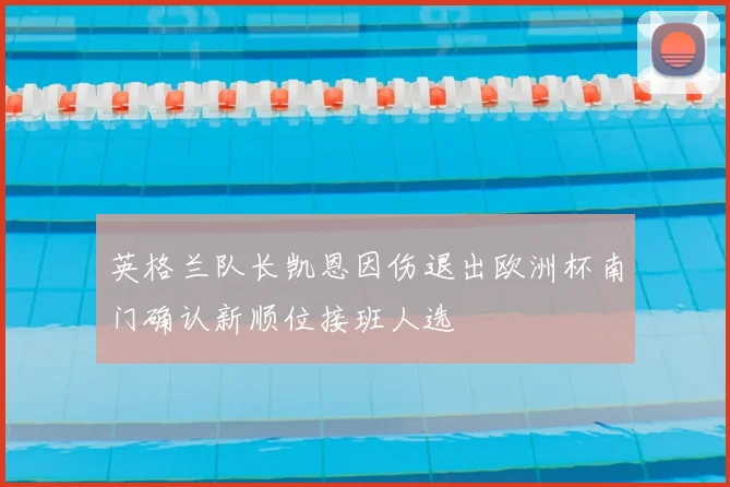 英格兰队长凯恩因伤退出欧洲杯南门确认新顺位接班人选