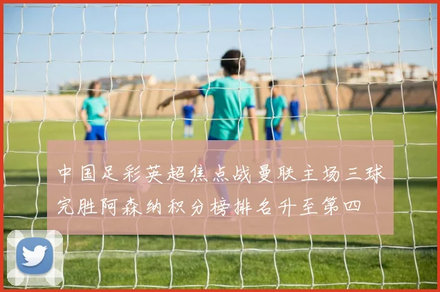 中国足彩英超焦点战曼联主场三球完胜阿森纳积分榜排名升至第四