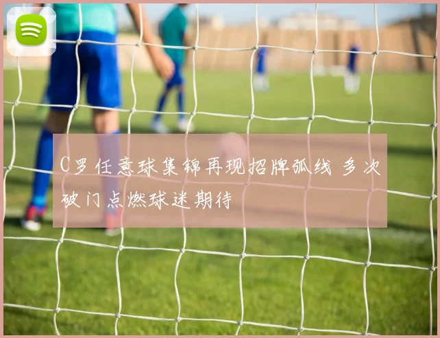 C罗任意球集锦再现招牌弧线 多次破门点燃球迷期待