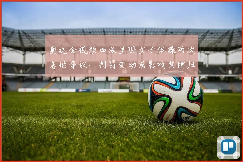 奥运会视频回放呈现女子体操两次落地争议，判罚变动或影响奖牌归属