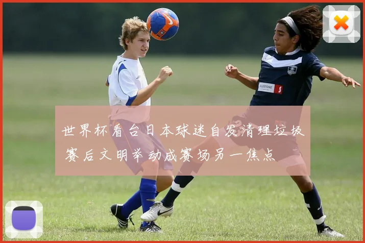 世界杯看台日本球迷自发清理垃圾 赛后文明举动成赛场另一焦点