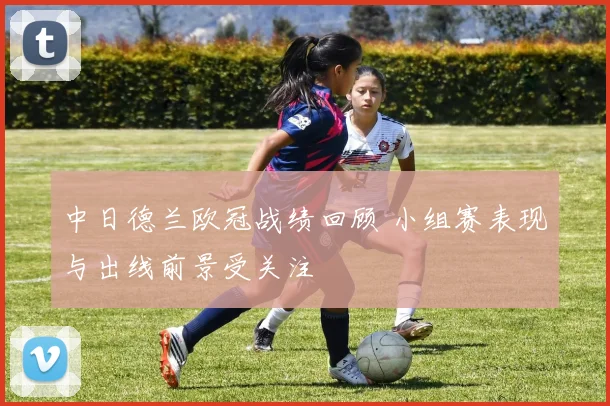 中日德兰欧冠战绩回顾 小组赛表现与出线前景受关注