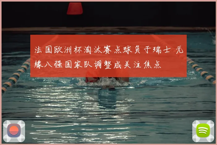 法国欧洲杯淘汰赛点球负于瑞士 无缘八强国家队调整成关注焦点