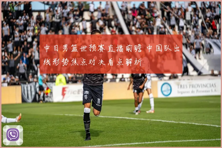 中日男篮世预赛直播前瞻 中国队出线形势焦点对决看点解析