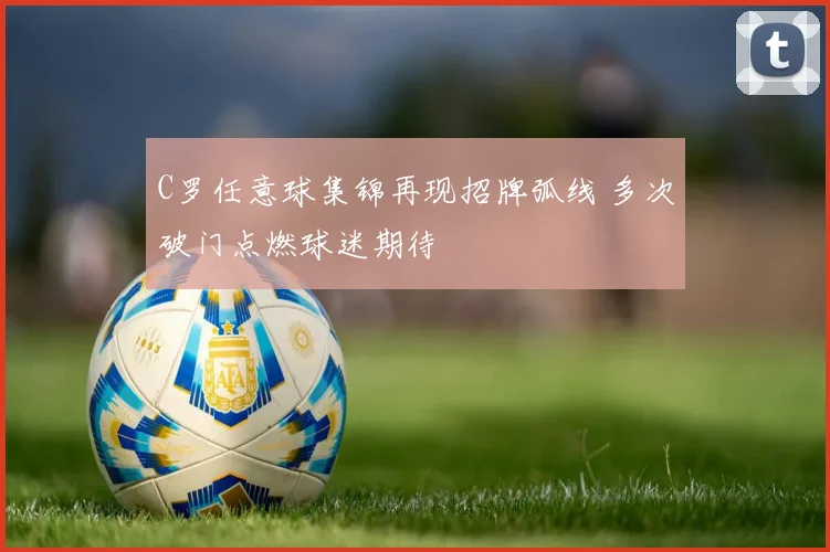 C罗任意球集锦再现招牌弧线 多次破门点燃球迷期待