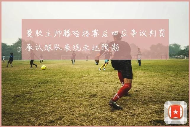 曼联主帅滕哈格赛后回应争议判罚承认球队表现未达预期