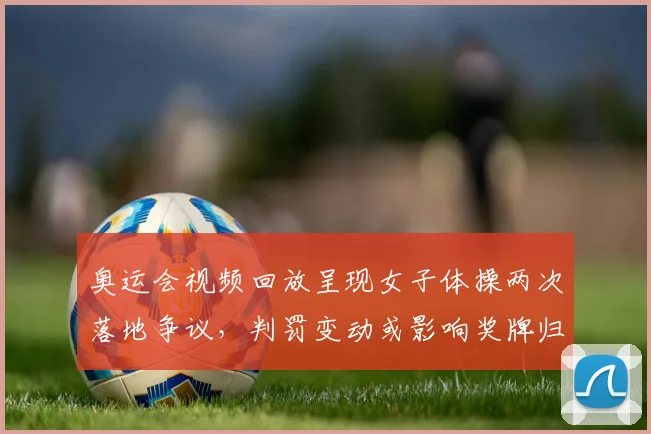 奥运会视频回放呈现女子体操两次落地争议，判罚变动或影响奖牌归属